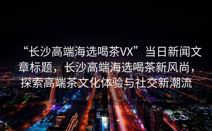 “長沙高端海選喝茶VX”當日新聞文章標題，長沙高端海選喝茶新風尚，探索高端茶文化體驗與社交新潮流