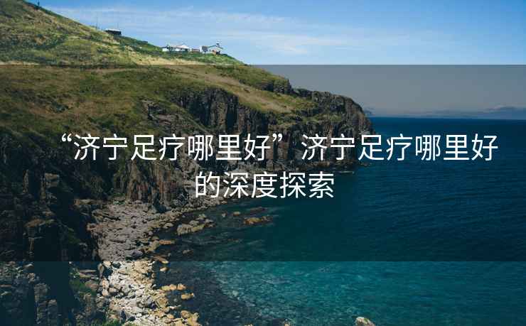 “濟(jì)寧足療哪里好”濟(jì)寧足療哪里好的深度探索