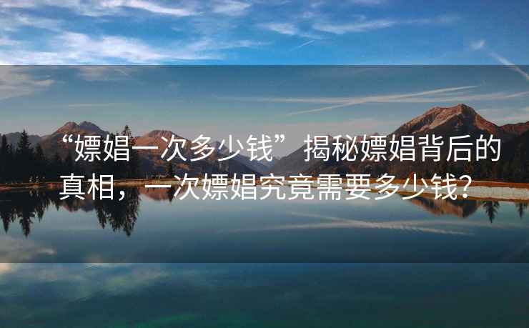 “嫖娼一次多少錢”揭秘嫖娼背后的真相，一次嫖娼究竟需要多少錢？