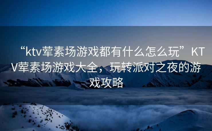 “ktv葷素場游戲都有什么怎么玩”KTV葷素場游戲大全，玩轉(zhuǎn)派對之夜的游戲攻略