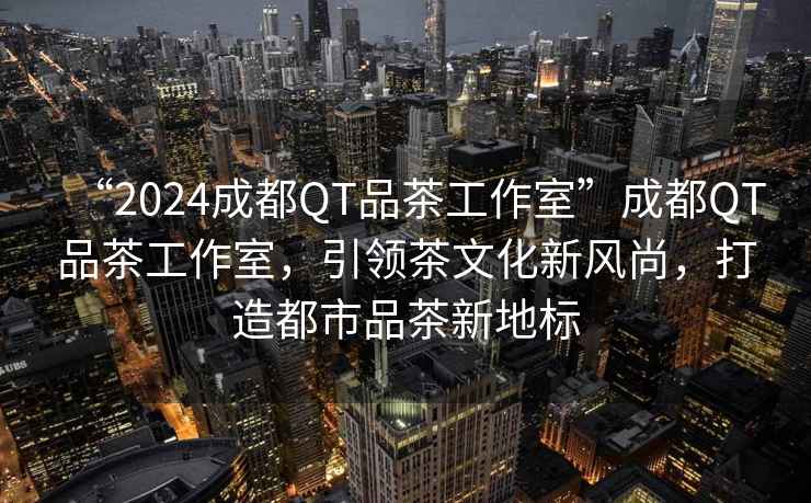 “2024成都QT品茶工作室”成都QT品茶工作室，引領(lǐng)茶文化新風(fēng)尚，打造都市品茶新地標(biāo)