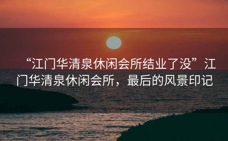 “江門華清泉休閑會(huì)所結(jié)業(yè)了沒”江門華清泉休閑會(huì)所，最后的風(fēng)景印記
