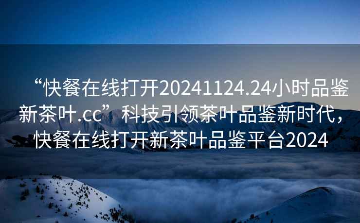“快餐在線打開20241124.24小時品鑒新茶葉.cc”科技引領茶葉品鑒新時代，快餐在線打開新茶葉品鑒平臺2024