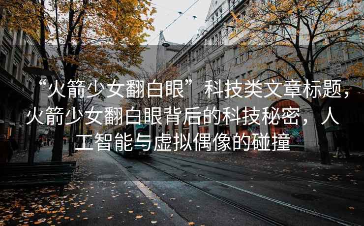 “火箭少女翻白眼”科技類文章標題，火箭少女翻白眼背后的科技秘密，人工智能與虛擬偶像的碰撞