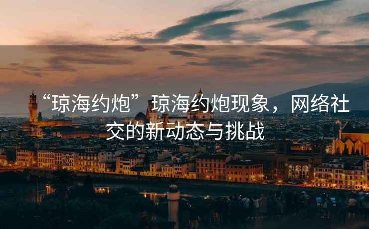 “瓊海約炮”瓊海約炮現(xiàn)象，網(wǎng)絡(luò)社交的新動(dòng)態(tài)與挑戰(zhàn)