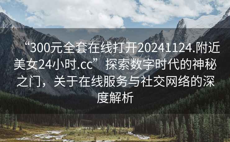 “300元全套在線(xiàn)打開(kāi)20241124.附近美女24小時(shí).cc”探索數(shù)字時(shí)代的神秘之門(mén)，關(guān)于在線(xiàn)服務(wù)與社交網(wǎng)絡(luò)的深度解析