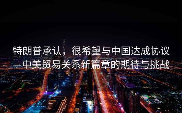 特朗普承認(rèn)，很希望與中國(guó)達(dá)成協(xié)議—中美貿(mào)易關(guān)系新篇章的期待與挑戰(zhàn)