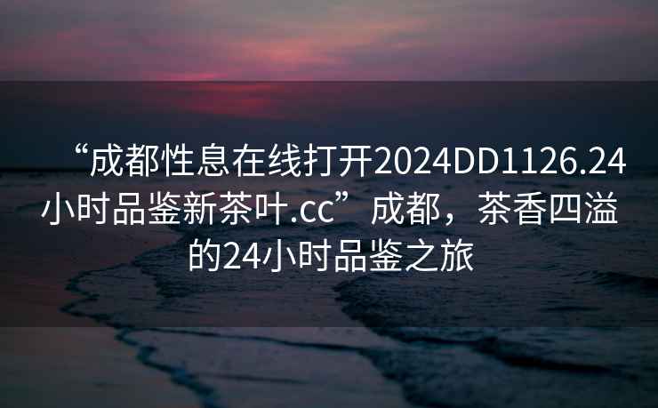 “成都性息在線打開2024DD1126.24小時品鑒新茶葉.cc”成都，茶香四溢的24小時品鑒之旅
