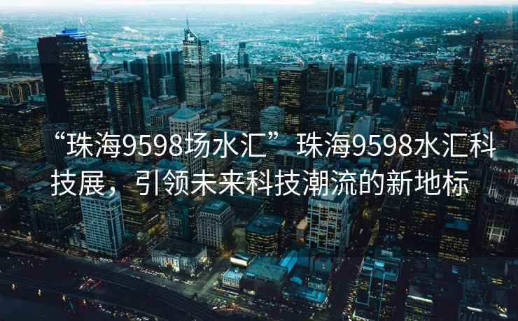 “珠海9598場水匯”珠海9598水匯科技展，引領(lǐng)未來科技潮流的新地標(biāo)