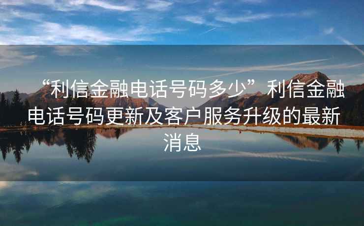 “利信金融電話號碼多少”利信金融電話號碼更新及客戶服務升級的最新消息