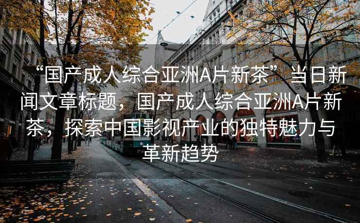 “國(guó)產(chǎn)成人綜合亞洲A片新茶”當(dāng)日新聞文章標(biāo)題，國(guó)產(chǎn)成人綜合亞洲A片新茶，探索中國(guó)影視產(chǎn)業(yè)的獨(dú)特魅力與革新趨勢(shì)