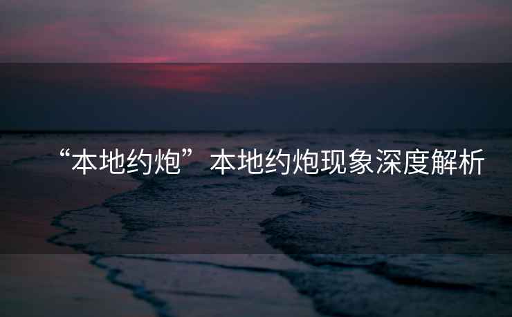 “本地約炮”本地約炮現(xiàn)象深度解析
