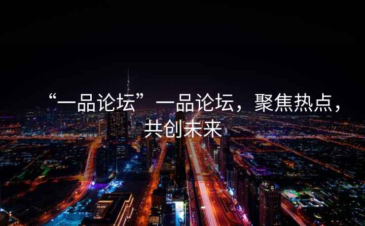 “一品論壇”一品論壇，聚焦熱點，共創(chuàng)未來