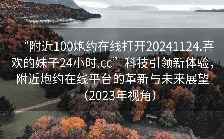 “附近100炮約在線打開20241124.喜歡的妹子24小時.cc”科技引領(lǐng)新體驗，附近炮約在線平臺的革新與未來展望（2023年視角）