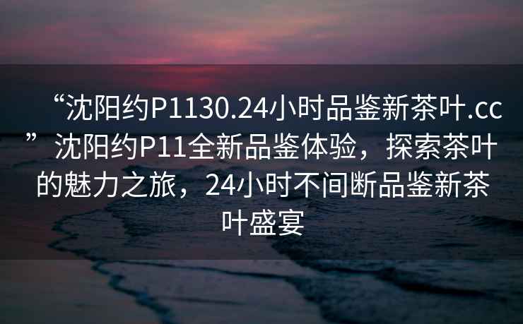 “沈陽約P1130.24小時品鑒新茶葉.cc”沈陽約P11全新品鑒體驗(yàn)，探索茶葉的魅力之旅，24小時不間斷品鑒新茶葉盛宴