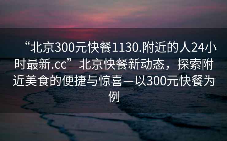 “北京300元快餐1130.附近的人24小時(shí)最新.cc”北京快餐新動態(tài)，探索附近美食的便捷與驚喜—以300元快餐為例