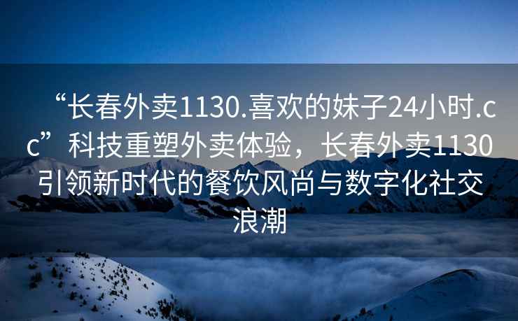 “長春外賣1130.喜歡的妹子24小時.cc”科技重塑外賣體驗，長春外賣1130引領(lǐng)新時代的餐飲風(fēng)尚與數(shù)字化社交浪潮