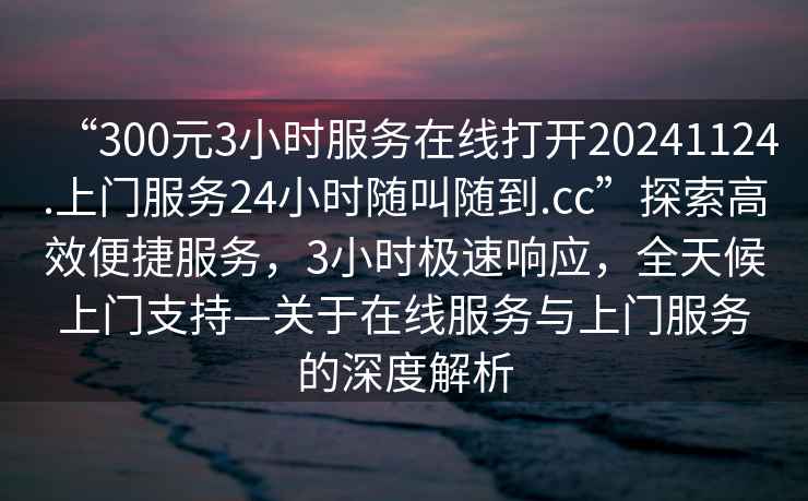 “300元3小時服務在線打開20241124.上門服務24小時隨叫隨到.cc”探索高效便捷服務，3小時極速響應，全天候上門支持—關(guān)于在線服務與上門服務的深度解析