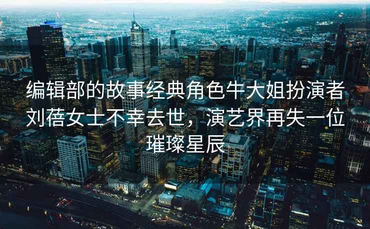 編輯部的故事經(jīng)典角色牛大姐扮演者劉蓓女士不幸去世，演藝界再失一位璀璨星辰