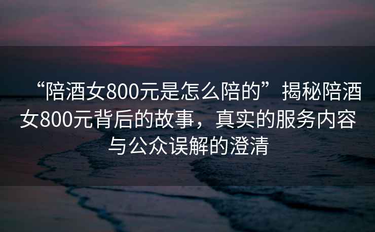 “陪酒女800元是怎么陪的”揭秘陪酒女800元背后的故事，真實的服務內容與公眾誤解的澄清
