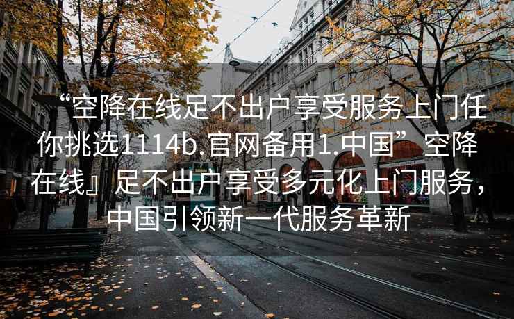 “空降在線足不出戶享受服務(wù)上門任你挑選1114b.官網(wǎng)備用1.中國”空降在線』足不出戶享受多元化上門服務(wù)，中國引領(lǐng)新一代服務(wù)革新