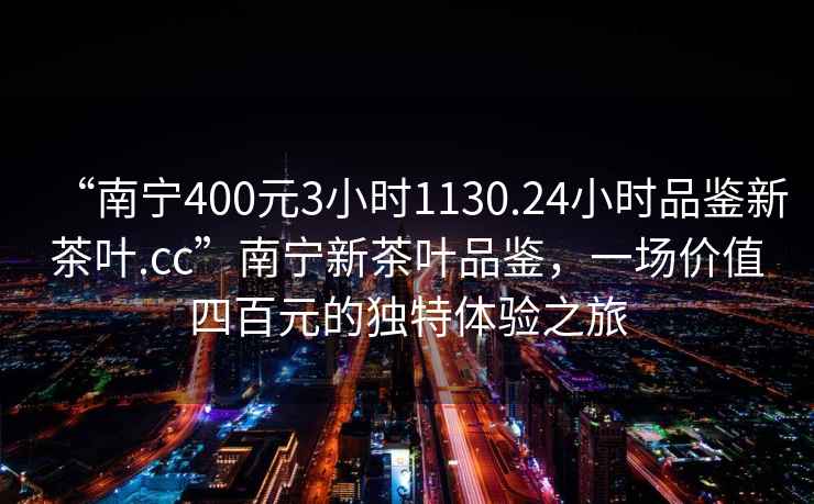 “南寧400元3小時1130.24小時品鑒新茶葉.cc”南寧新茶葉品鑒，一場價值四百元的獨特體驗之旅