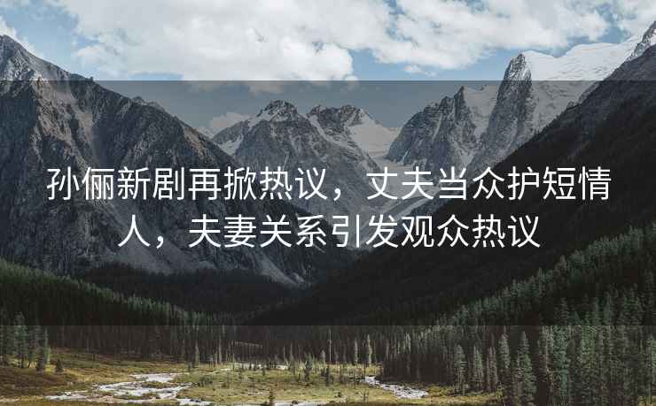 孫儷新劇再掀熱議，丈夫當眾護短情人，夫妻關(guān)系引發(fā)觀眾熱議