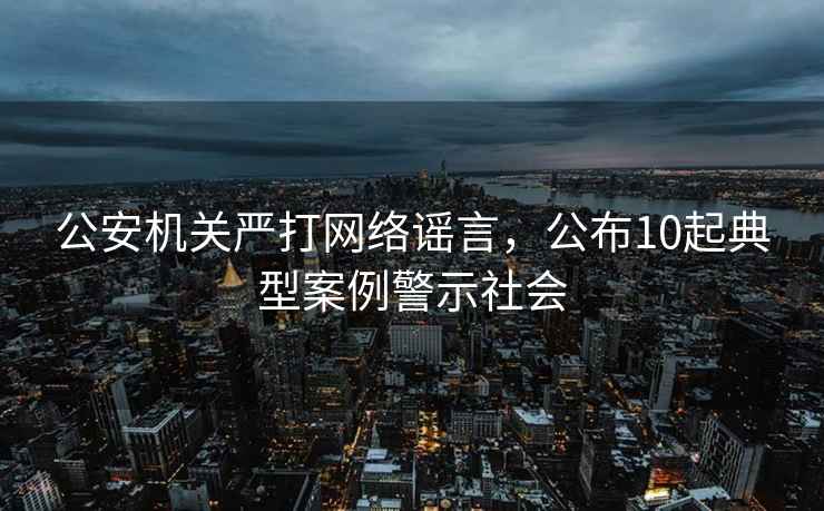 公安機關嚴打網(wǎng)絡謠言，公布10起典型案例警示社會