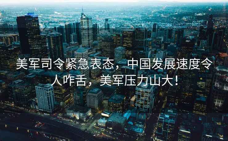 美軍司令緊急表態(tài)，中國發(fā)展速度令人咋舌，美軍壓力山大！
