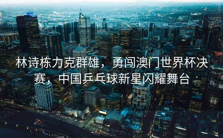 林詩棟力克群雄，勇闖澳門世界杯決賽，中國乒乓球新星閃耀舞臺