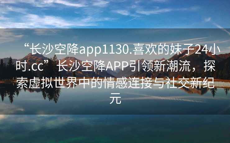 “長沙空降app1130.喜歡的妹子24小時.cc”長沙空降A(chǔ)PP引領(lǐng)新潮流，探索虛擬世界中的情感連接與社交新紀元