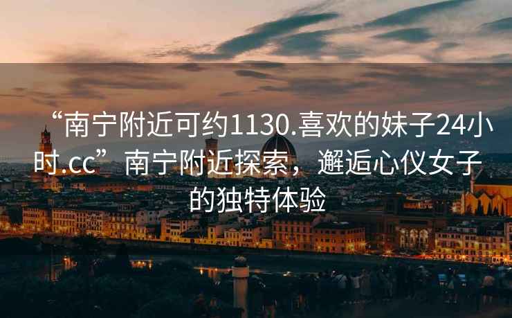 “南寧附近可約1130.喜歡的妹子24小時.cc”南寧附近探索，邂逅心儀女子的獨特體驗