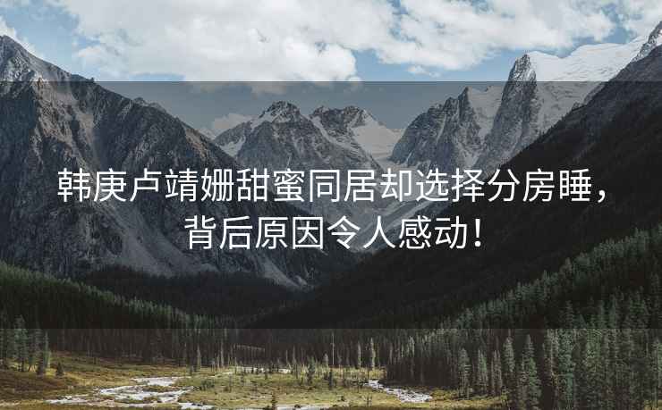 韓庚盧靖姍甜蜜同居卻選擇分房睡，背后原因令人感動(dòng)！