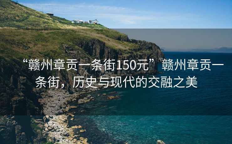 “贛州章貢一條街150元”贛州章貢一條街，歷史與現(xiàn)代的交融之美