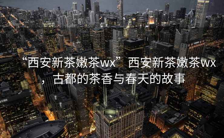 “西安新茶嫩茶wx”西安新茶嫩茶wx，古都的茶香與春天的故事