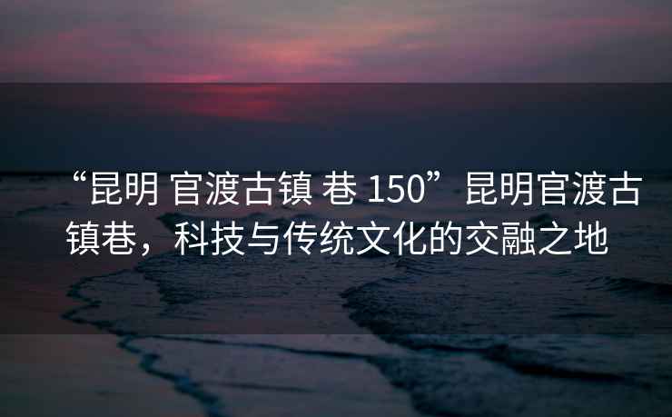 “昆明 官渡古鎮(zhèn) 巷 150”昆明官渡古鎮(zhèn)巷，科技與傳統(tǒng)文化的交融之地