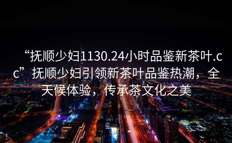 “撫順少婦1130.24小時(shí)品鑒新茶葉.cc”撫順少婦引領(lǐng)新茶葉品鑒熱潮，全天候體驗(yàn)，傳承茶文化之美