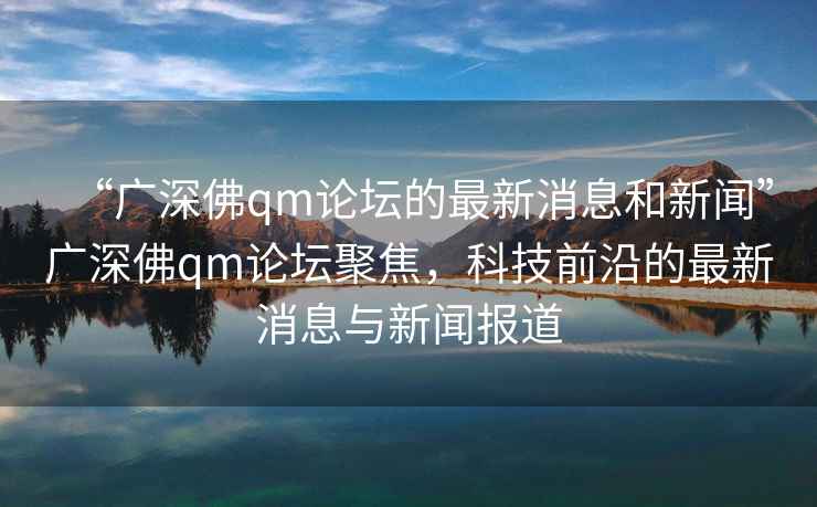 “廣深佛qm論壇的最新消息和新聞”廣深佛qm論壇聚焦，科技前沿的最新消息與新聞報(bào)道