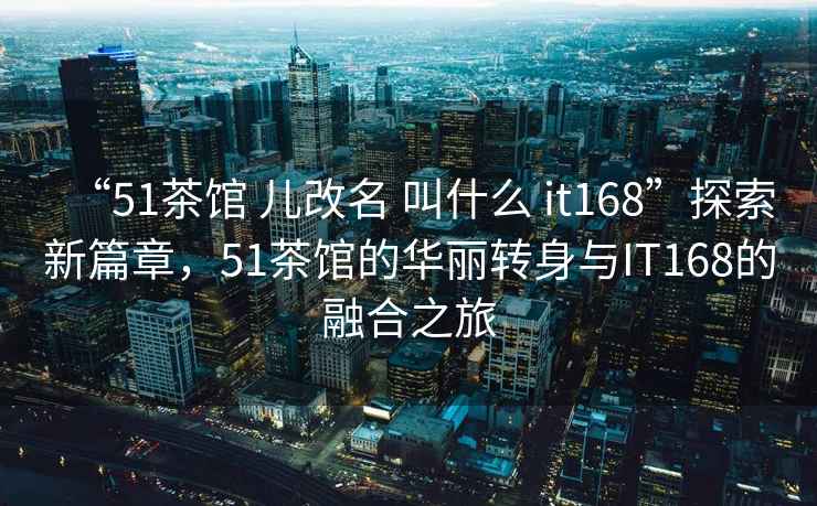 “51茶館 兒改名 叫什么 it168”探索新篇章，51茶館的華麗轉(zhuǎn)身與IT168的融合之旅