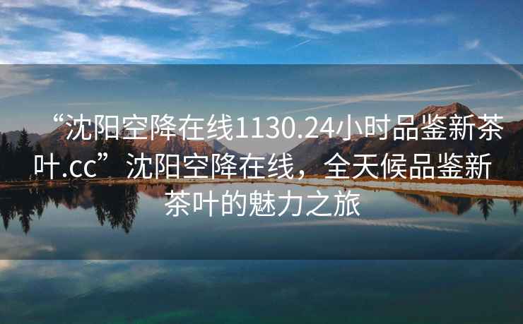“沈陽(yáng)空降在線1130.24小時(shí)品鑒新茶葉.cc”沈陽(yáng)空降在線，全天候品鑒新茶葉的魅力之旅