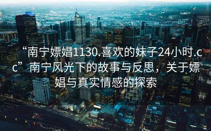 “南寧嫖娼1130.喜歡的妹子24小時(shí).cc”南寧風(fēng)光下的故事與反思，關(guān)于嫖娼與真實(shí)情感的探索