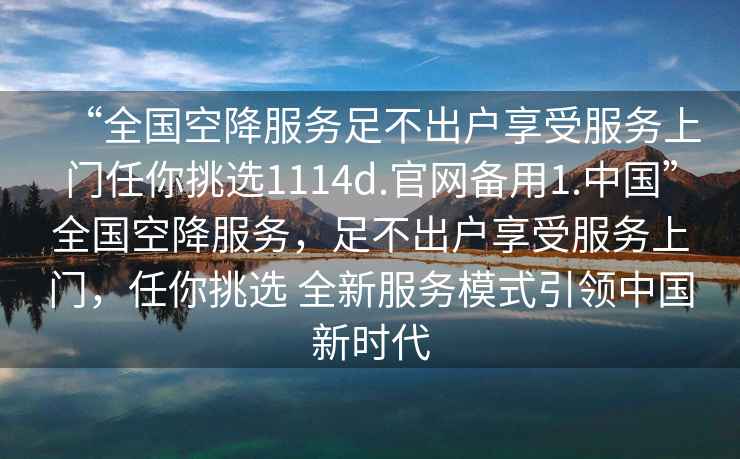 “全國空降服務(wù)足不出戶享受服務(wù)上門任你挑選1114d.官網(wǎng)備用1.中國”全國空降服務(wù)，足不出戶享受服務(wù)上門，任你挑選 全新服務(wù)模式引領(lǐng)中國新時(shí)代