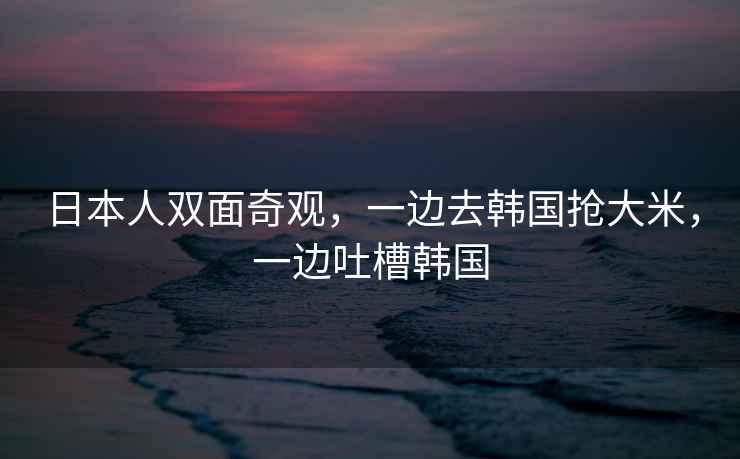 日本人雙面奇觀，一邊去韓國搶大米，一邊吐槽韓國
