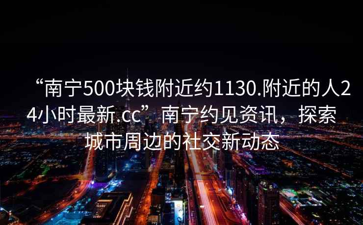 “南寧500塊錢附近約1130.附近的人24小時最新.cc”南寧約見資訊，探索城市周邊的社交新動態(tài)