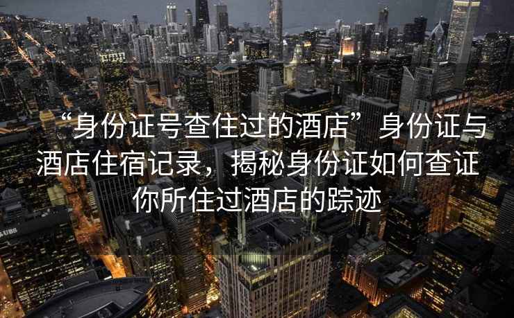 “身份證號查住過的酒店”身份證與酒店住宿記錄，揭秘身份證如何查證你所住過酒店的蹤跡