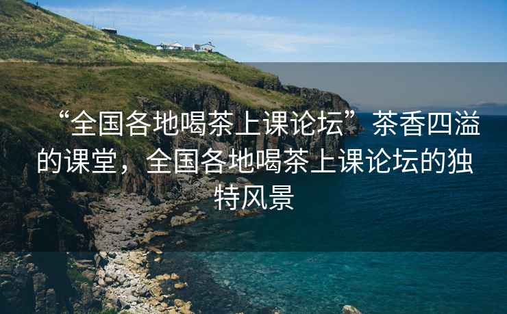“全國(guó)各地喝茶上課論壇”茶香四溢的課堂，全國(guó)各地喝茶上課論壇的獨(dú)特風(fēng)景