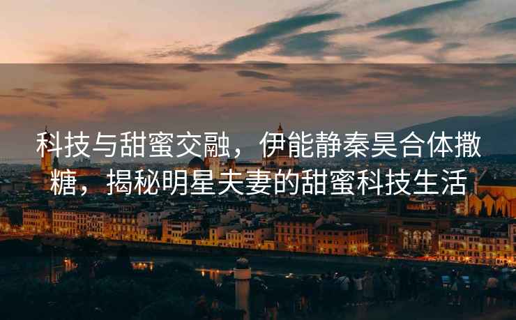 科技與甜蜜交融，伊能靜秦昊合體撒糖，揭秘明星夫妻的甜蜜科技生活