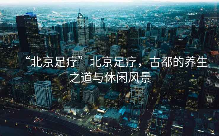 “北京足療”北京足療，古都的養(yǎng)生之道與休閑風景