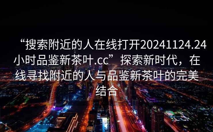 “搜索附近的人在線打開20241124.24小時品鑒新茶葉.cc”探索新時代，在線尋找附近的人與品鑒新茶葉的完美結(jié)合