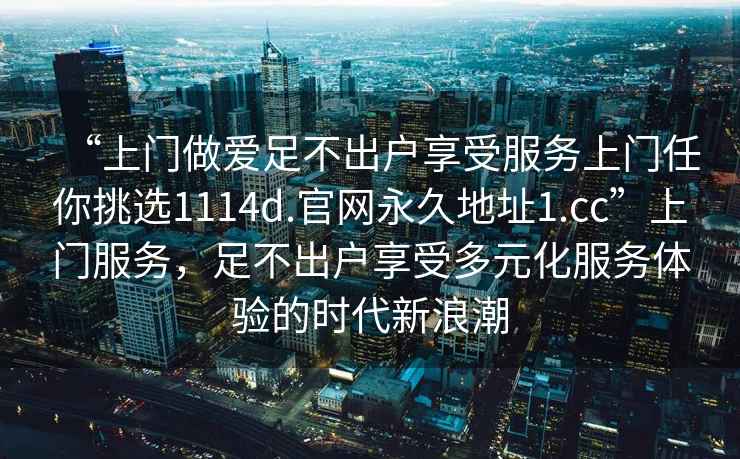 “上門(mén)做愛(ài)足不出戶享受服務(wù)上門(mén)任你挑選1114d.官網(wǎng)永久地址1.cc”上門(mén)服務(wù)，足不出戶享受多元化服務(wù)體驗(yàn)的時(shí)代新浪潮